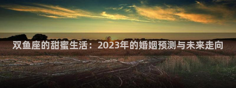开心彩体育官网登录：双鱼座的甜蜜生活：2023年的婚姻预测与未来走向
